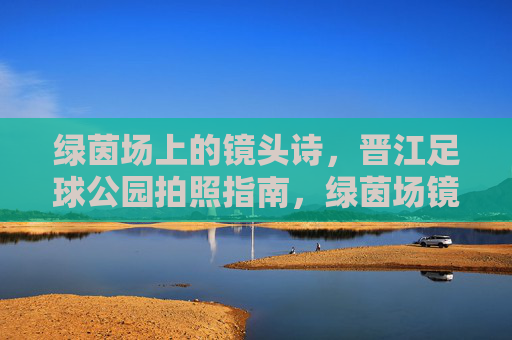 绿茵场上的镜头诗,晋江足球公园拍照指南,绿茵场镜头诗,晋江足球公园拍照指南 绿茵场上的镜头诗,晋江足球公园拍照指南,绿茵场镜头诗,晋江足球公园拍照指南
