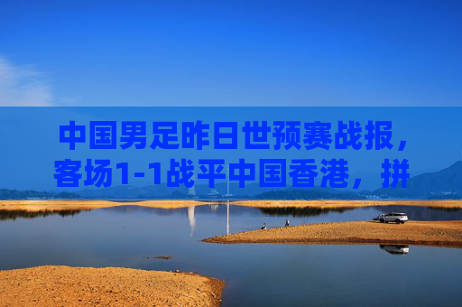 中国男足昨日世预赛战报，客场1-1战平中国香港，拼劲十足但进攻破题仍待解，中国男足世预赛客场1-1战平中国香港 拼劲足进攻仍待破题