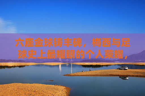 六座金球铸丰碑，梅西与足球史上最耀眼的个人荣耀，六座金球铸丰碑，梅西与足球史上最耀眼的个人荣耀