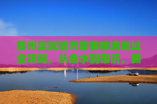 郑州足球城市联赛赛场地址全攻略，从金水到惠济，踢球不迷路！郑州足球城市联赛赛场地址全攻略，从金水到惠济，踢球不迷路！