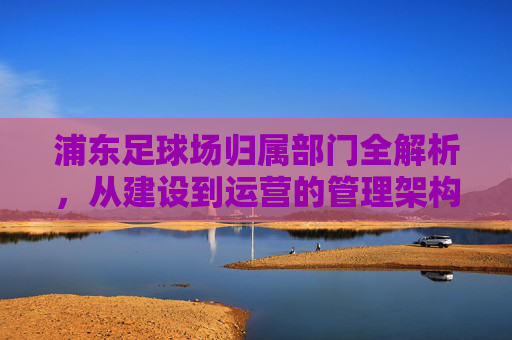浦东足球场归属部门全解析，从建设到运营的管理架构，浦东足球场归属部门与管理架构全解析