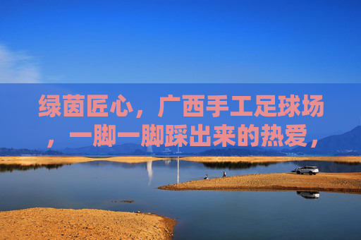绿茵匠心,广西手工足球场,一脚一脚踩出来的热爱,绿茵匠心,广西手工足球场,一脚一脚踩出来的热爱 绿茵匠心,广西手工足球场,一脚一脚踩出来的热爱,绿茵匠心,广西手工足球场,一脚一脚踩出来的热爱