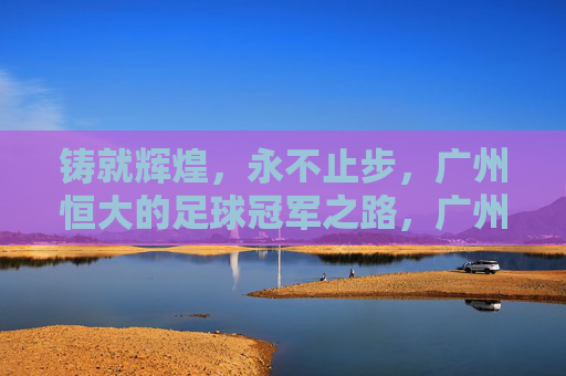 铸就辉煌，永不止步，广州恒大的足球冠军之路，广州恒大，铸就辉煌永不止步的足球冠军之路