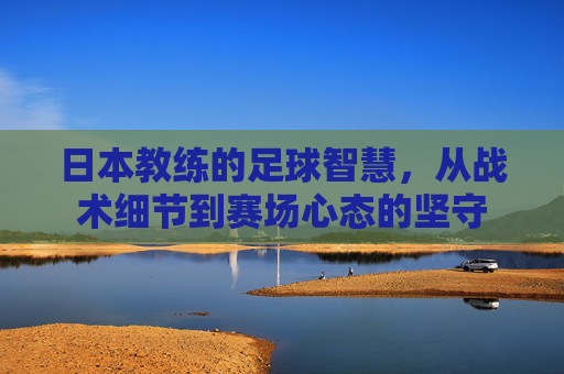 日本教练的足球智慧,从战术细节到赛场心态的坚守 日本教练的足球智慧,从战术细节到赛场心态的坚守