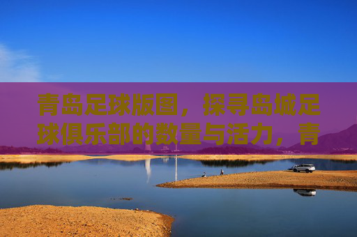 青岛足球版图，探寻岛城足球俱乐部的数量与活力，青岛足球版图，探寻岛城足球俱乐部数量与活力