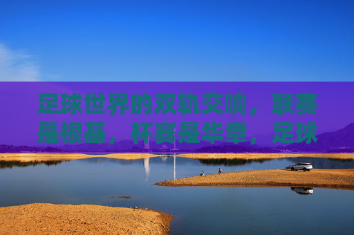 足球世界的双轨交响，联赛是根基，杯赛是华章，足球双轨交响，联赛为基，杯赛华章