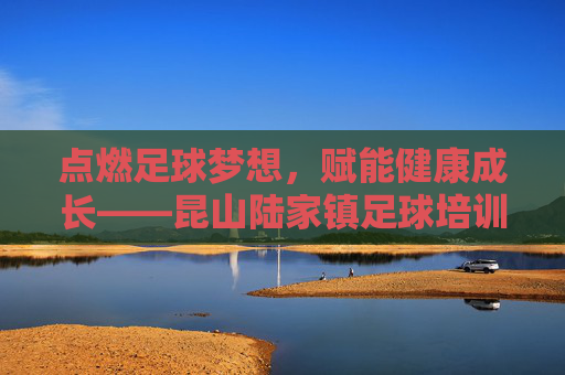 点燃足球梦想，赋能健康成长——昆山陆家镇足球培训纪实，昆山陆家镇足球培训，点燃梦想，赋能健康成长