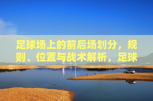 足球场上的前后场划分，规则、位置与战术解析，足球前后场划分，规则、位置与战术解析