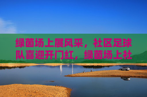 绿茵场上展风采，社区足球队喜迎开门红，绿茵场上社区足球队喜迎开门红