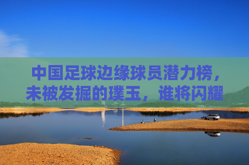 中国足球边缘球员潜力榜,未被发掘的璞玉,谁将闪耀未来? 中国足球边缘球员潜力榜,未被发掘的璞玉,谁将闪耀未来?