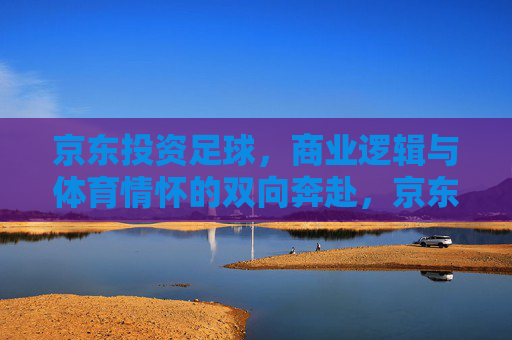 京东投资足球，商业逻辑与体育情怀的双向奔赴，京东投资足球，商业逻辑与体育情怀的双向奔赴