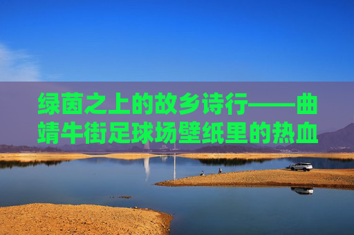 绿茵之上的故乡诗行——曲靖牛街足球场壁纸里的热血与温柔，故乡绿茵诗行，热血与温柔