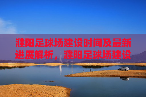 濮阳足球场建设时间及最新进展解析，濮阳足球场建设时间及最新进展解析