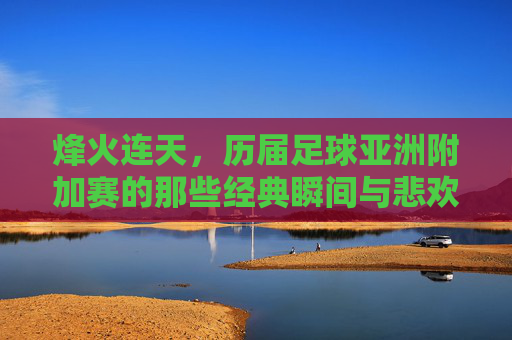 烽火连天，历届足球亚洲附加赛的那些经典瞬间与悲欢