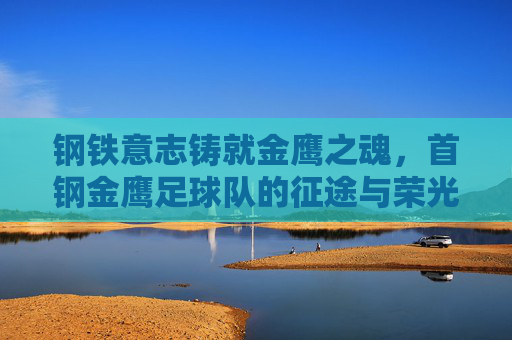 钢铁意志铸就金鹰之魂,首钢金鹰足球队的征途与荣光 钢铁意志铸就金鹰之魂,首钢金鹰足球队的征途与荣光