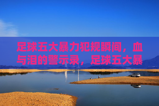 足球五大暴力犯规瞬间,血与泪的警示录,足球五大暴力犯规瞬间,血泪警示录 足球五大暴力犯规瞬间,血与泪的警示录,足球五大暴力犯规瞬间,血泪警示录