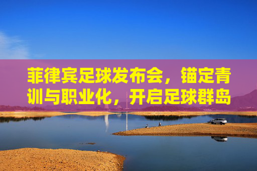 菲律宾足球发布会，锚定青训与职业化，开启足球群岛新征程，菲律宾足球锚定青训与职业化 开启足球群岛新征程