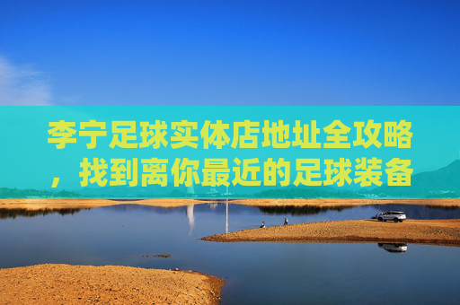 李宁足球实体店地址全攻略，找到离你最近的足球装备天堂，李宁足球实体店地址全攻略，离你最近的足球装备天堂