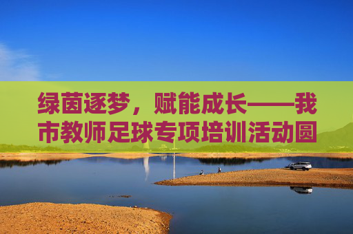绿茵逐梦，赋能成长——我市教师足球专项培训活动圆满落幕