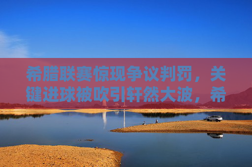 希腊联赛惊现争议判罚，关键进球被吹引轩然大波，希腊联赛争议判罚吹关键进球引轩然大波