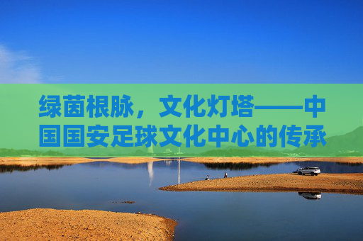 绿茵根脉，文化灯塔——中国国安足球文化中心的传承与新生，绿茵根脉，文化灯塔——国安足球文化中心的传承与新生