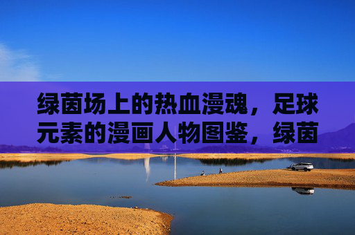 绿茵场上的热血漫魂,足球元素的漫画人物图鉴,绿茵热血漫魂,足球漫画人物图鉴 绿茵场上的热血漫魂,足球元素的漫画人物图鉴,绿茵热血漫魂,足球漫画人物图鉴