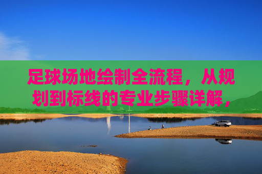 足球场地绘制全流程,从规划到标线的专业步骤详解,足球场地绘制全流程,从规划到标线的专业步骤详解 足球场地绘制全流程,从规划到标线的专业步骤详解,足球场地绘制全流程,从规划到标线的专业步骤详解