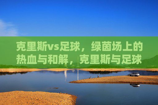 克里斯vs足球，绿茵场上的热血与和解，克里斯与足球，绿茵场上的热血和解