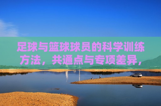 足球与篮球球员的科学训练方法,共通点与专项差异,足球篮球球员科学训练,共通点与专项差异 足球与篮球球员的科学训练方法,共通点与专项差异,足球篮球球员科学训练,共通点与专项差异