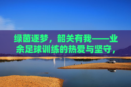 绿茵逐梦,韶关有我——业余足球训练的热爱与坚守,绿茵逐梦韶关,业余足球的热爱与坚守 绿茵逐梦,韶关有我——业余足球训练的热爱与坚守,绿茵逐梦韶关,业余足球的热爱与坚守
