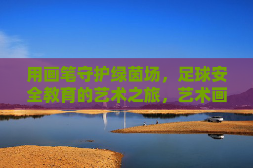 用画笔守护绿茵场，足球安全教育的艺术之旅，艺术画笔守护绿茵，足球安全教育之旅