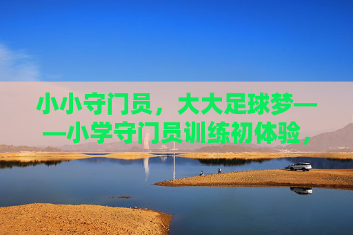 小小守门员，大大足球梦——小学守门员训练初体验，小小守门员，大大足球梦