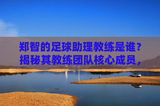 郑智的足球助理教练是谁？揭秘其教练团队核心成员，郑智足球助理教练揭秘，教练团队核心成员