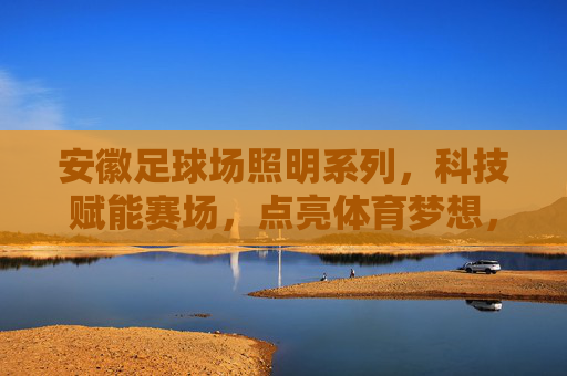 安徽足球场照明系列，科技赋能赛场，点亮体育梦想，安徽足球场照明，科技赋能赛场，点亮体育梦想