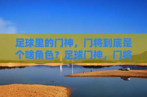 足球里的门神,门将到底是个啥角色?足球门神,门将的角色解析 足球里的门神,门将到底是个啥角色?足球门神,门将的角色解析