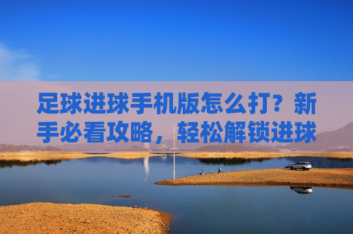 足球进球手机版怎么打？新手必看攻略，轻松解锁进球快感，足球进球手机版新手攻略，轻松解锁进球快感