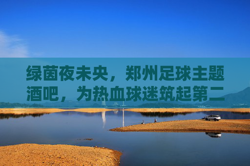 绿茵夜未央,郑州足球主题酒吧,为热血球迷筑起第二主场,绿茵夜未央,郑州球迷的第二主场 绿茵夜未央,郑州足球主题酒吧,为热血球迷筑起第二主场,绿茵夜未央,郑州球迷的第二主场