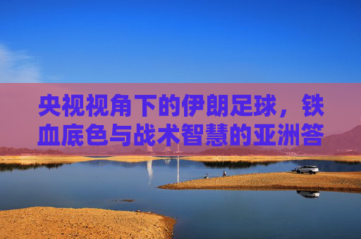 央视视角下的伊朗足球,铁血底色与战术智慧的亚洲答卷,央视视角下的伊朗足球,铁血底色与战术智慧的亚洲答卷 央视视角下的伊朗足球,铁血底色与战术智慧的亚洲答卷,央视视角下的伊朗足球,铁血底色与战术智慧的亚洲答卷