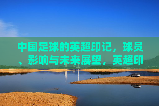 中国足球的英超印记,球员、影响与未来展望,英超印记下的中国足球,球员、影响与未来展望 中国足球的英超印记,球员、影响与未来展望,英超印记下的中国足球,球员、影响与未来展望
