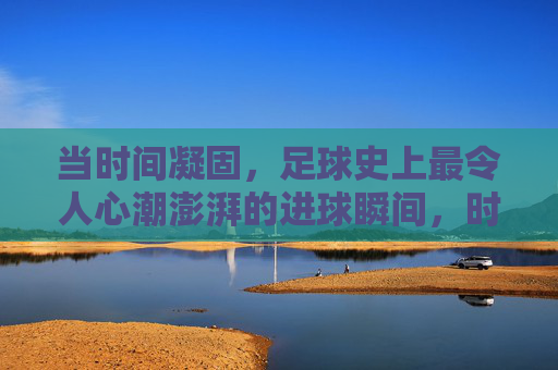 当时间凝固，足球史上最令人心潮澎湃的进球瞬间，时间凝固！足球史上最澎湃进球瞬间