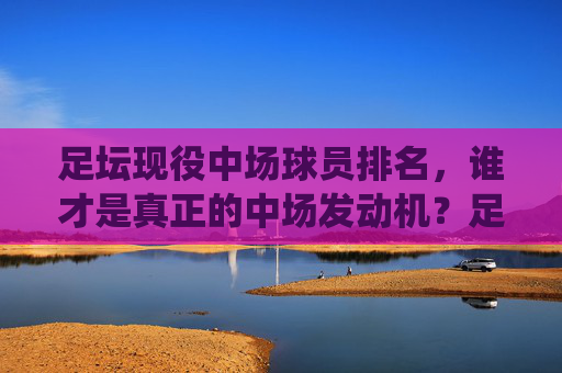 足坛现役中场球员排名,谁才是真正的中场发动机?足坛现役中场球员排名,谁才是真正的中场发动机? 足坛现役中场球员排名,谁才是真正的中场发动机?足坛现役中场球员排名,谁才是真正的中场发动机?