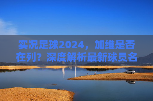 实况足球2024，加维是否在列？深度解析最新球员名单与获取方式