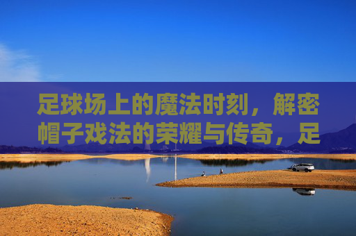 足球场上的魔法时刻,解密帽子戏法的荣耀与传奇,足球魔法时刻,帽子戏法的荣耀与传奇 足球场上的魔法时刻,解密帽子戏法的荣耀与传奇,足球魔法时刻,帽子戏法的荣耀与传奇