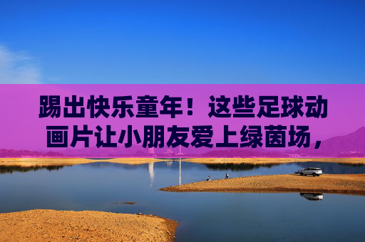 踢出快乐童年！这些足球动画片让小朋友爱上绿茵场，踢出快乐！足球动画片让孩子爱上绿茵场