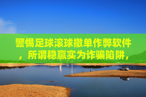 警惕足球滚球撤单作弊软件,所谓稳赢实为诈骗陷阱,警惕足球滚球撤单作弊软件,稳赢实为诈骗陷阱 警惕足球滚球撤单作弊软件,所谓稳赢实为诈骗陷阱,警惕足球滚球撤单作弊软件,稳赢实为诈骗陷阱