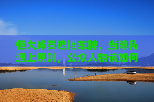 恒大球员遮挡车牌，当隐私遇上规则，公众人物该如何自处？恒大球员遮挡车牌，隐私与规则的冲突，公众人物如何自处？