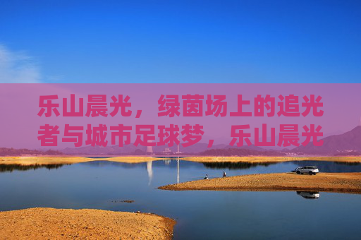 乐山晨光,绿茵场上的追光者与城市足球梦,乐山晨光,绿茵追光者与城市足球梦 乐山晨光,绿茵场上的追光者与城市足球梦,乐山晨光,绿茵追光者与城市足球梦