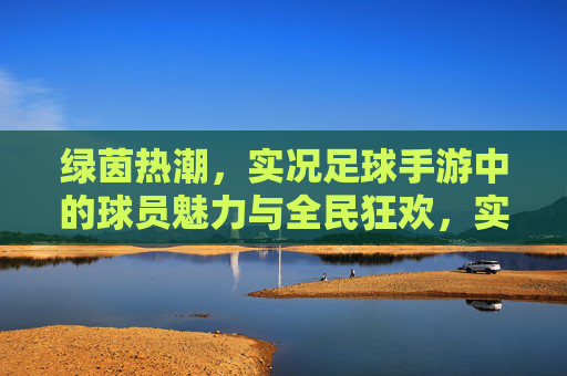 绿茵热潮,实况足球手游中的球员魅力与全民狂欢,实况足球手游,绿茵热潮的球员魅力与全民狂欢 绿茵热潮,实况足球手游中的球员魅力与全民狂欢,实况足球手游,绿茵热潮的球员魅力与全民狂欢
