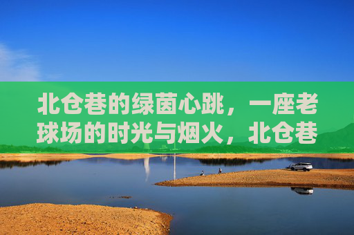 北仓巷的绿茵心跳,一座老球场的时光与烟火,北仓巷老球场的绿茵心跳与烟火时光 北仓巷的绿茵心跳,一座老球场的时光与烟火,北仓巷老球场的绿茵心跳与烟火时光