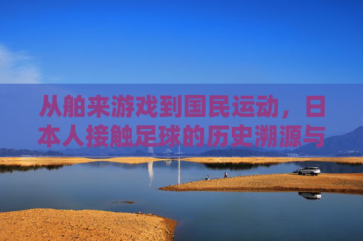从舶来游戏到国民运动,日本人接触足球的历史溯源与社会动因 从舶来游戏到国民运动,日本人接触足球的历史溯源与社会动因